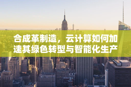 合成革制造，云计算如何加速其绿色转型与智能化生产？