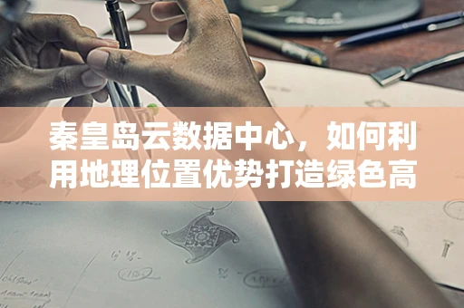 秦皇岛云数据中心，如何利用地理位置优势打造绿色高效的云计算服务？