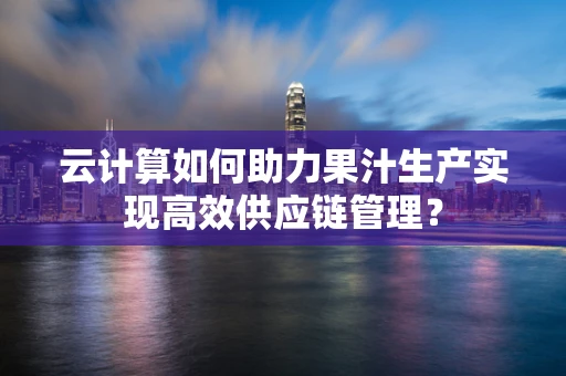 云计算如何助力果汁生产实现高效供应链管理？