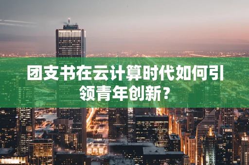 团支书在云计算时代如何引领青年创新？