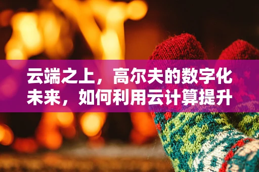云端之上，高尔夫的数字化未来，如何利用云计算提升球场体验？
