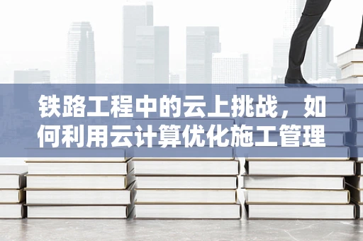 铁路工程中的云上挑战，如何利用云计算优化施工管理？