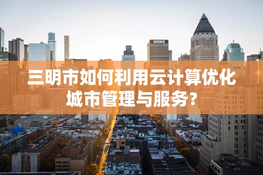 三明市如何利用云计算优化城市管理与服务？