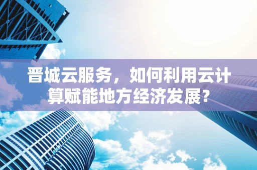 晋城云服务，如何利用云计算赋能地方经济发展？