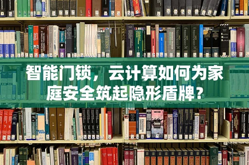 智能门锁，云计算如何为家庭安全筑起隐形盾牌？