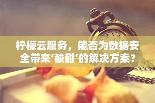 柠檬云服务，能否为数据安全带来‘酸甜’的解决方案？