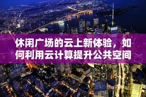 休闲广场的云上新体验，如何利用云计算提升公共空间互动性？
