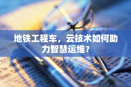 地铁工程车，云技术如何助力智慧运维？