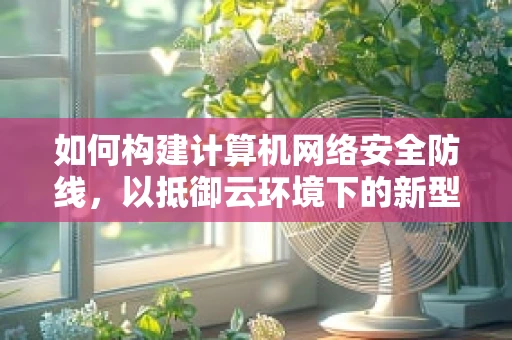 如何构建计算机网络安全防线，以抵御云环境下的新型威胁？