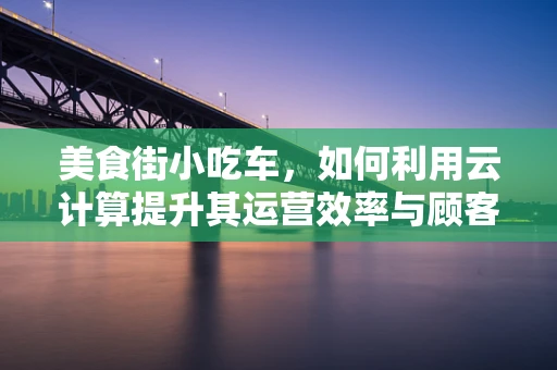 美食街小吃车，如何利用云计算提升其运营效率与顾客体验？