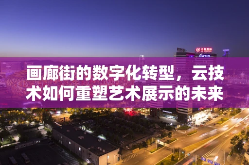 画廊街的数字化转型，云技术如何重塑艺术展示的未来？