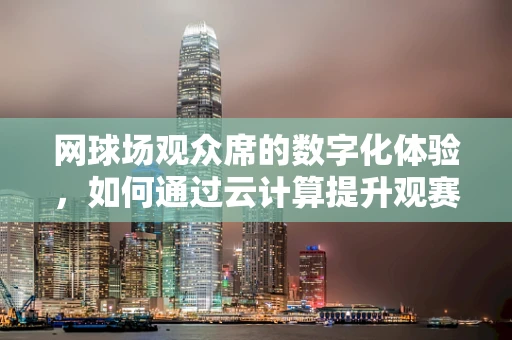 网球场观众席的数字化体验，如何通过云计算提升观赛互动性？