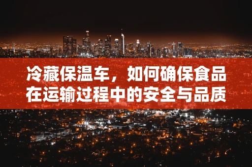 冷藏保温车，如何确保食品在运输过程中的安全与品质？