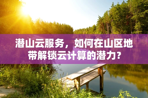 潜山云服务，如何在山区地带解锁云计算的潜力？