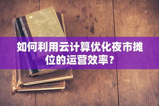 如何利用云计算优化夜市摊位的运营效率？