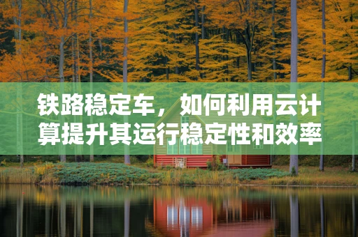 铁路稳定车，如何利用云计算提升其运行稳定性和效率？