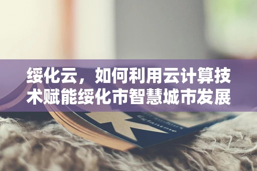 绥化云，如何利用云计算技术赋能绥化市智慧城市发展？