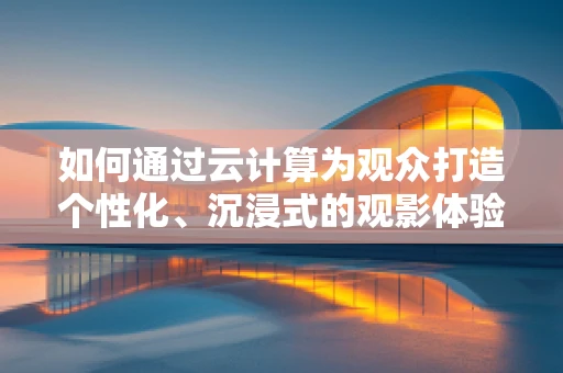 如何通过云计算为观众打造个性化、沉浸式的观影体验？