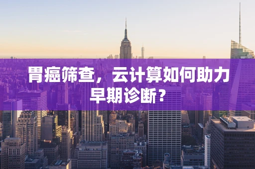 胃癌筛查，云计算如何助力早期诊断？