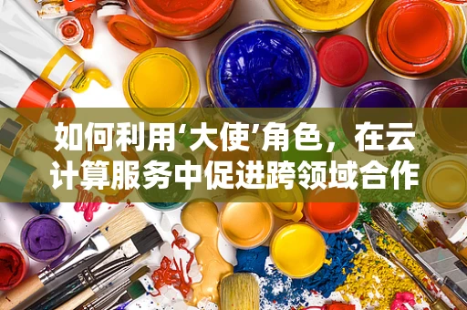 如何利用‘大使’角色，在云计算服务中促进跨领域合作？