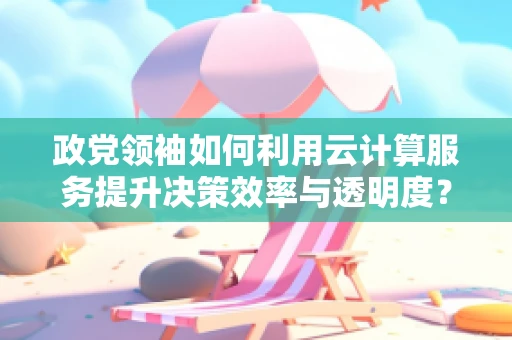 政党领袖如何利用云计算服务提升决策效率与透明度？