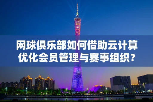 网球俱乐部如何借助云计算优化会员管理与赛事组织？