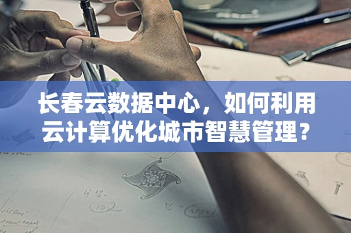 长春云数据中心，如何利用云计算优化城市智慧管理？
