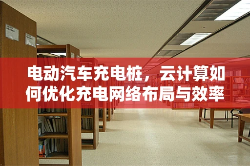 电动汽车充电桩，云计算如何优化充电网络布局与效率？
