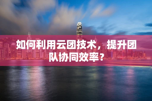 如何利用云团技术，提升团队协同效率？
