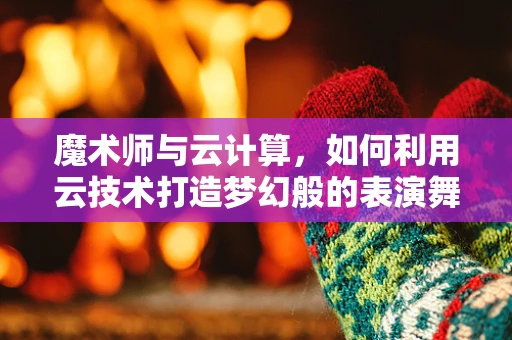 魔术师与云计算，如何利用云技术打造梦幻般的表演舞台？