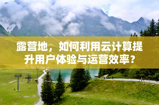 露营地，如何利用云计算提升用户体验与运营效率？