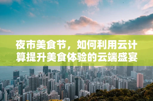 夜市美食节，如何利用云计算提升美食体验的云端盛宴？