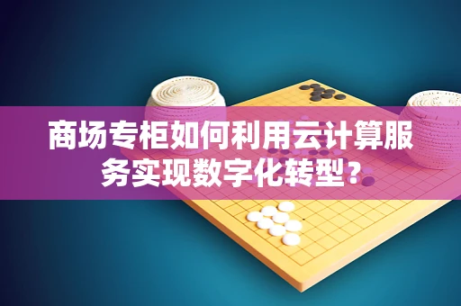 商场专柜如何利用云计算服务实现数字化转型？