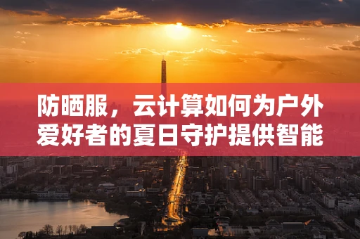 防晒服，云计算如何为户外爱好者的夏日守护提供智能解决方案？