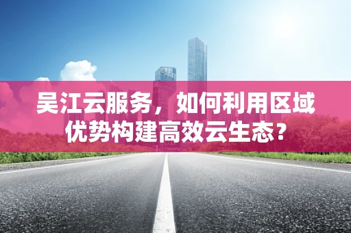 吴江云服务，如何利用区域优势构建高效云生态？