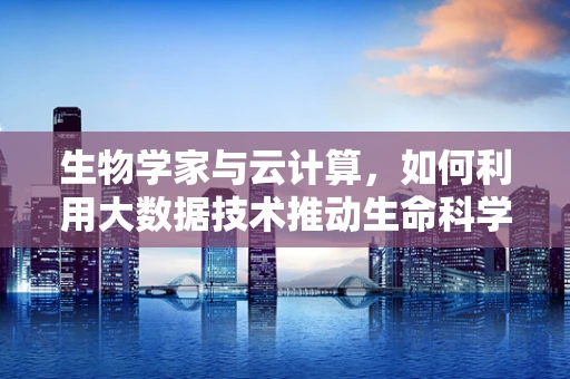 生物学家与云计算，如何利用大数据技术推动生命科学研究的边界？
