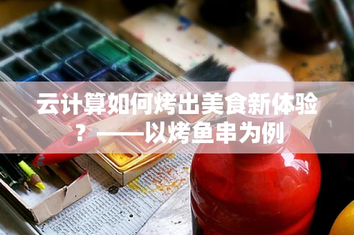 云计算如何烤出美食新体验？——以烤鱼串为例