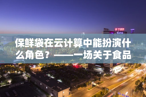 保鲜袋在云计算中能扮演什么角色？——一场关于食品保存与数据管理的奇妙联想