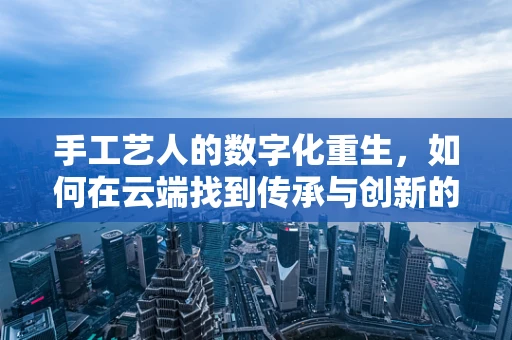手工艺人的数字化重生，如何在云端找到传承与创新的平衡？