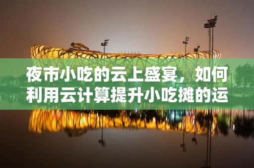 夜市小吃的云上盛宴，如何利用云计算提升小吃摊的运营效率？