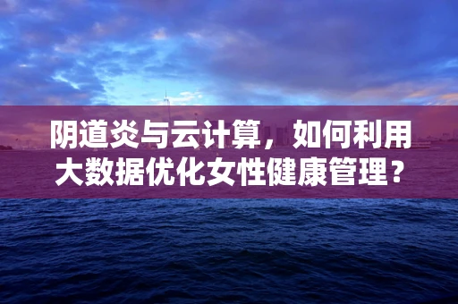 阴道炎与云计算，如何利用大数据优化女性健康管理？