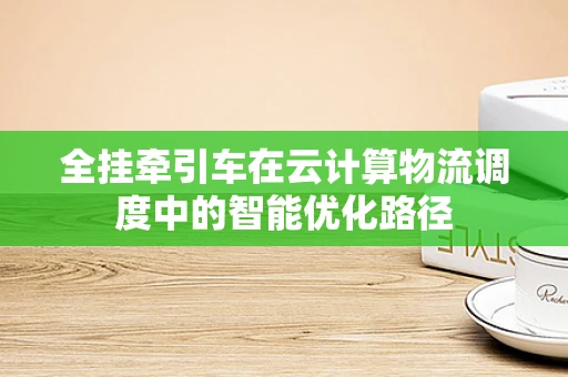 全挂牵引车在云计算物流调度中的智能优化路径