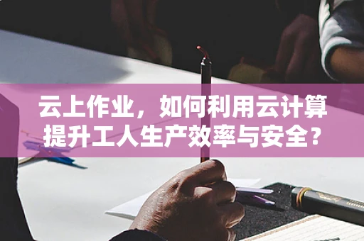 云上作业，如何利用云计算提升工人生产效率与安全？