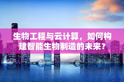 生物工程与云计算，如何构建智能生物制造的未来？