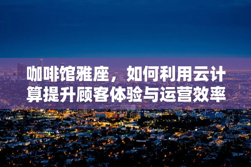 咖啡馆雅座，如何利用云计算提升顾客体验与运营效率？