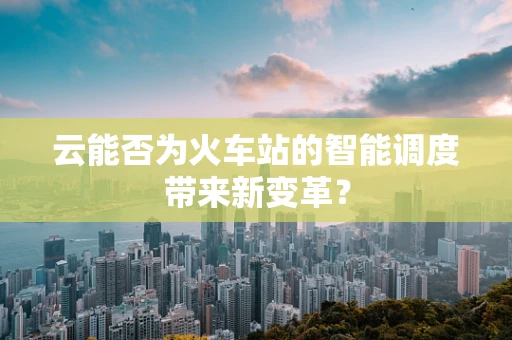 云能否为火车站的智能调度带来新变革？