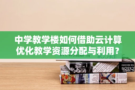 中学教学楼如何借助云计算优化教学资源分配与利用？