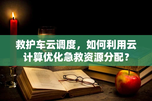 救护车云调度，如何利用云计算优化急救资源分配？