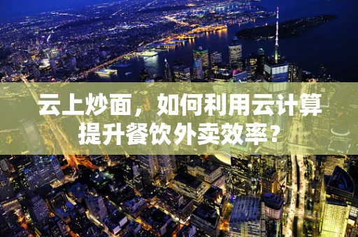 云上炒面，如何利用云计算提升餐饮外卖效率？