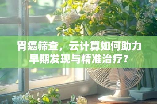 胃癌筛查，云计算如何助力早期发现与精准治疗？